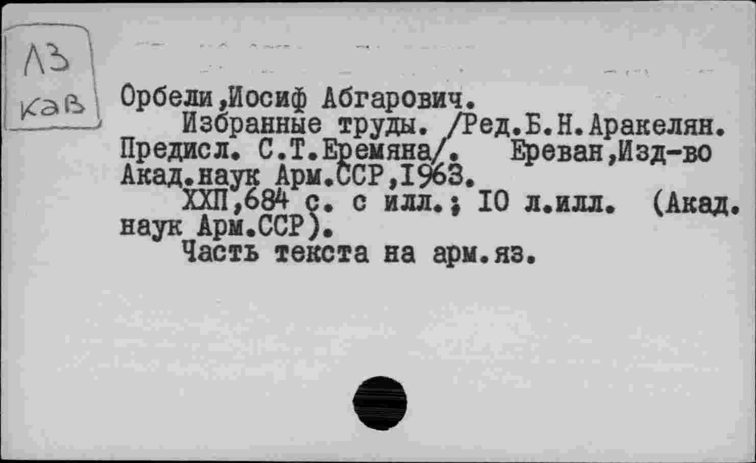 ﻿ЛЪ I 7 7" 7	.
Орбели»Иосиф Абгарович.
-——3	Избранные труды. /Ред.Б.Н.Аракелян.
Предисл. С.Т.Еремяна/.	Ереван,Изд-во
Акад.наук Арм.ССР,1963.
ХХП,684 с. с илл.; 10 л.илл. (Акад, наук Арм.ССР).
Часть текста на арм.яз.